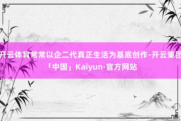 开云体育常常以企二代真正生活为基底创作-开云集团「中国」Ka