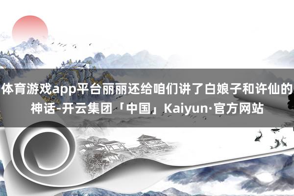 体育游戏app平台丽丽还给咱们讲了白娘子和许仙的神话-开云集