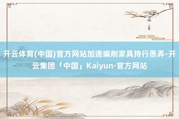 开云体育(中国)官方网站加速编削家具持行愚弄-开云集团「中国