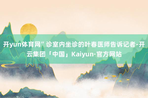 开yun体育网”诊室内坐诊的叶春医师告诉记者-开云集团「中国