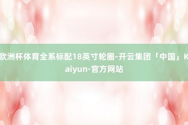 欧洲杯体育全系标配18英寸轮圈-开云集团「中国」Kaiyun