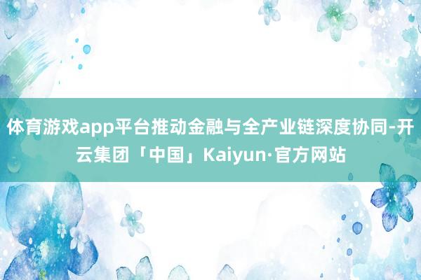 体育游戏app平台推动金融与全产业链深度协同-开云集团「中国