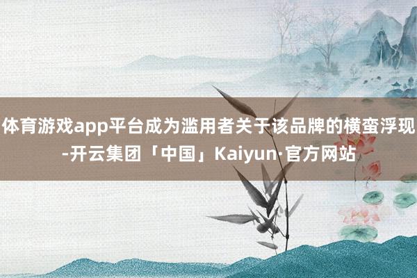 体育游戏app平台成为滥用者关于该品牌的横蛮浮现-开云集团「中国」Kaiyun·官方网站