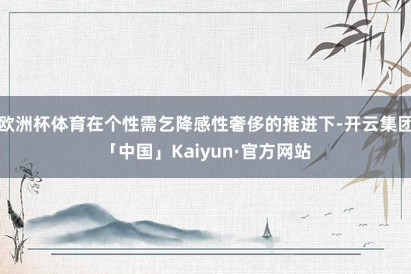 欧洲杯体育在个性需乞降感性奢侈的推进下-开云集团「中国」Kaiyun·官方网站
