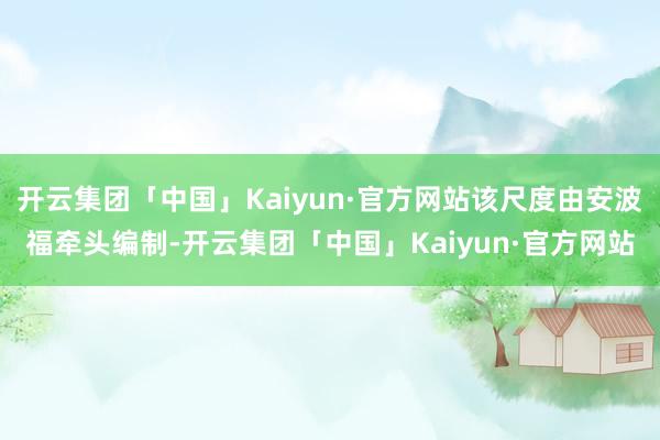 开云集团「中国」Kaiyun·官方网站该尺度由安波福牵头编制