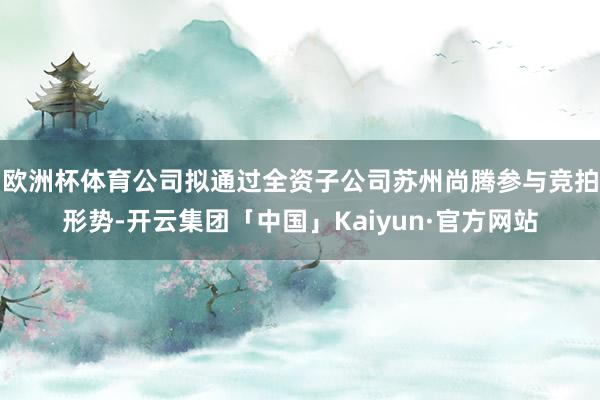 欧洲杯体育公司拟通过全资子公司苏州尚腾参与竞拍形势-开云集团