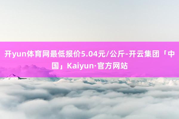 开yun体育网最低报价5.04元/公斤-开云集团「中国」Ka