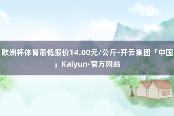 欧洲杯体育最低报价14.00元/公斤-开云集团「中国」Kai