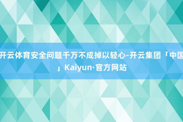 开云体育安全问题千万不成掉以轻心-开云集团「中国」Kaiyu