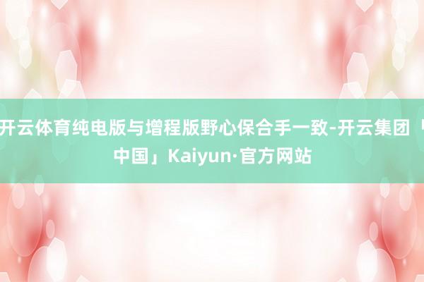 开云体育纯电版与增程版野心保合手一致-开云集团「中国」Kai