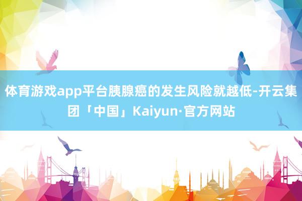 体育游戏app平台胰腺癌的发生风险就越低-开云集团「中国」K