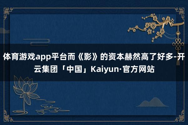 体育游戏app平台而《影》的资本赫然高了好多-开云集团「中国