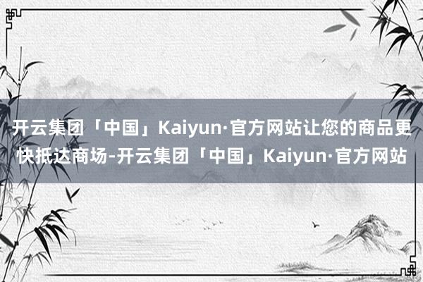 开云集团「中国」Kaiyun·官方网站让您的商品更快抵达商场