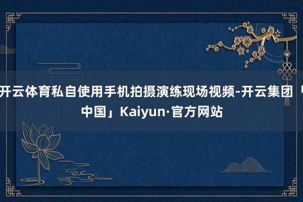 开云体育私自使用手机拍摄演练现场视频-开云集团「中国」Kai