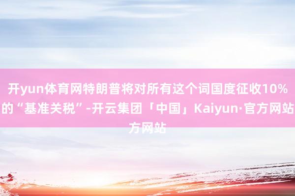 开yun体育网特朗普将对所有这个词国度征收10%的“基准关税