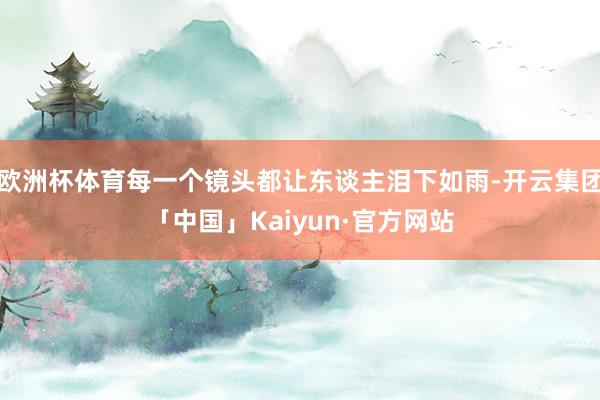 欧洲杯体育每一个镜头都让东谈主泪下如雨-开云集团「中国」Ka