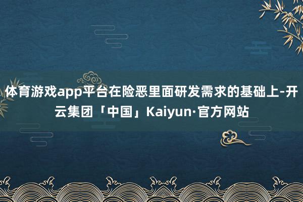 体育游戏app平台在险恶里面研发需求的基础上-开云集团「中国