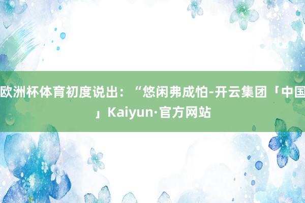欧洲杯体育初度说出：“悠闲弗成怕-开云集团「中国」Kaiyu
