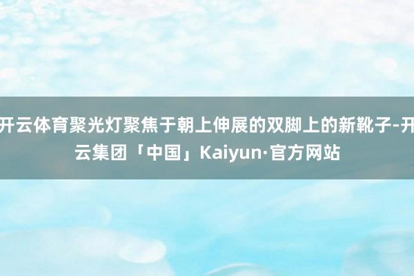 开云体育聚光灯聚焦于朝上伸展的双脚上的新靴子-开云集团「中国