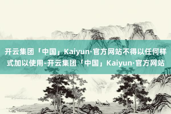 开云集团「中国」Kaiyun·官方网站不得以任何样式加以使用