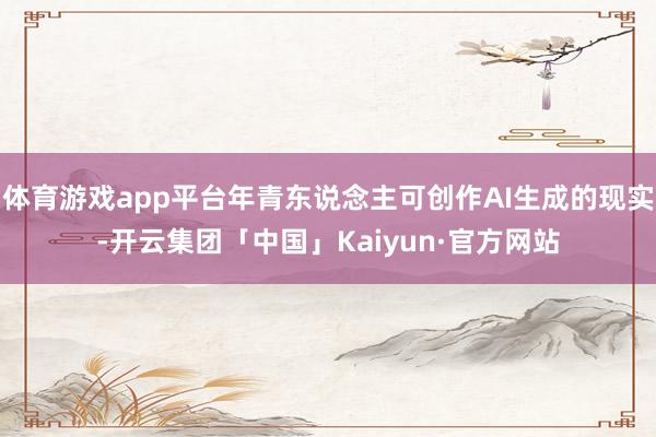 体育游戏app平台年青东说念主可创作AI生成的现实-开云集团