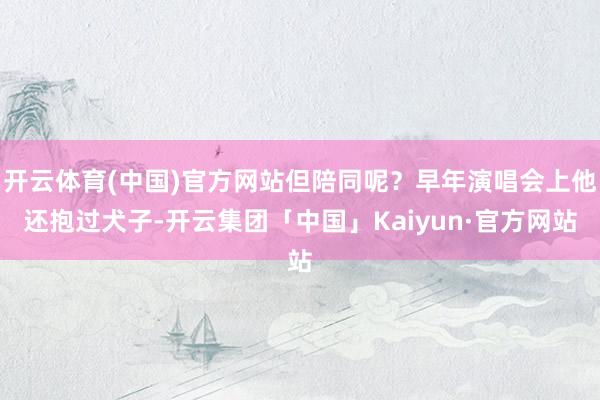 开云体育(中国)官方网站但陪同呢？早年演唱会上他还抱过犬子-