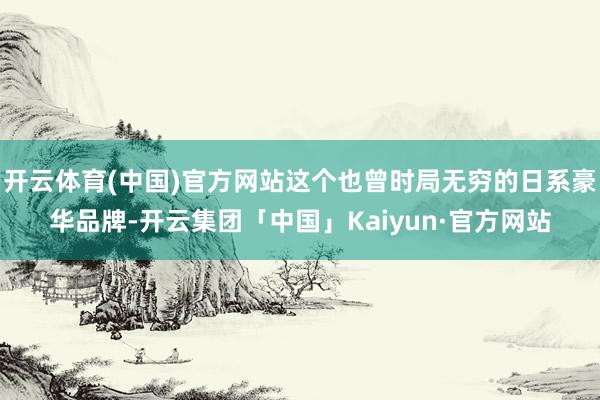 开云体育(中国)官方网站这个也曾时局无穷的日系豪华品牌-开云
