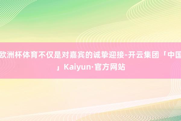 欧洲杯体育不仅是对嘉宾的诚挚迎接-开云集团「中国」Kaiyu
