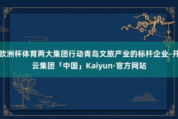 欧洲杯体育两大集团行动青岛文旅产业的标杆企业-开云集团「中国