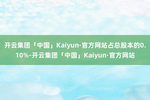 开云集团「中国」Kaiyun·官方网站占总股本的0.10%-