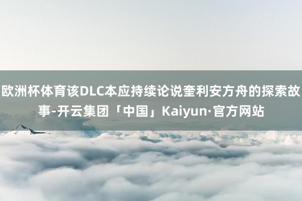 欧洲杯体育该DLC本应持续论说奎利安方舟的探索故事-开云集团