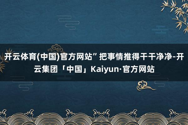 开云体育(中国)官方网站”把事情推得干干净净-开云集团「中国