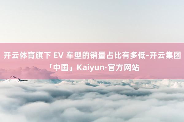 开云体育旗下 EV 车型的销量占比有多低-开云集团「中国」K