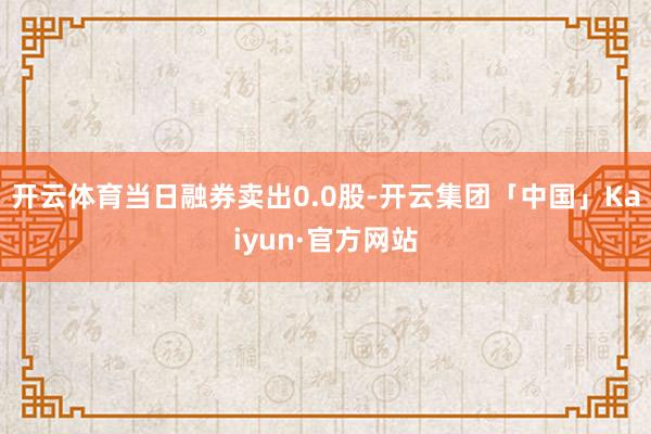 开云体育当日融券卖出0.0股-开云集团「中国」Kaiyun·