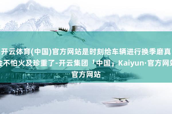 开云体育(中国)官方网站是时刻给车辆进行换季磨真金不怕火及珍