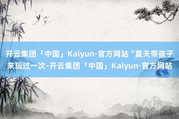 开云集团「中国」Kaiyun·官方网站“夏天带孩子来玩过一次