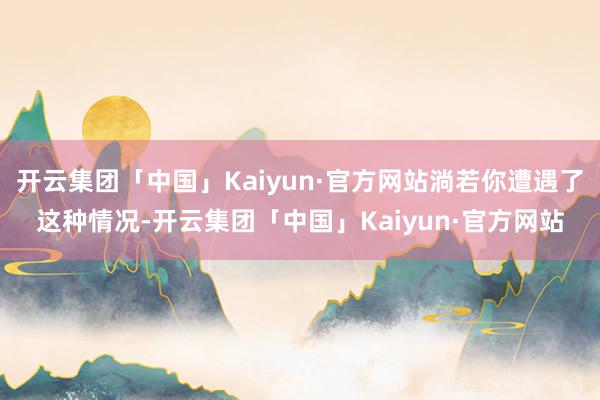 开云集团「中国」Kaiyun·官方网站淌若你遭遇了这种情况-