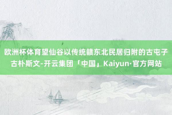 欧洲杯体育　　望仙谷以传统赣东北民居归附的古屯子古朴斯文-开