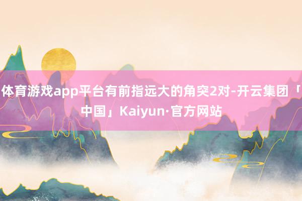 体育游戏app平台有前指远大的角突2对-开云集团「中国」Ka
