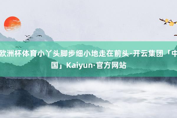 欧洲杯体育小丫头脚步细小地走在前头-开云集团「中国」Kaiy