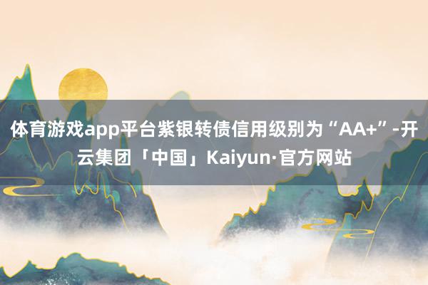 体育游戏app平台紫银转债信用级别为“AA+”-开云集团「中