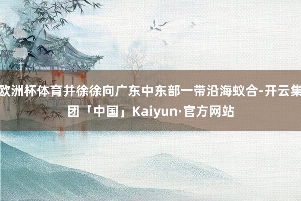 欧洲杯体育并徐徐向广东中东部一带沿海蚁合-开云集团「中国」K