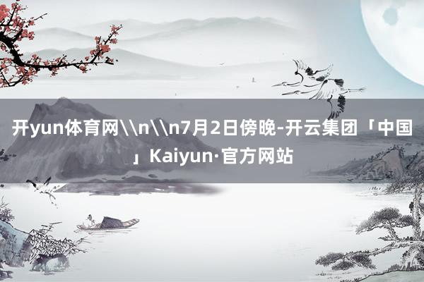 开yun体育网\n\n7月2日傍晚-开云集团「中国」Kaiy