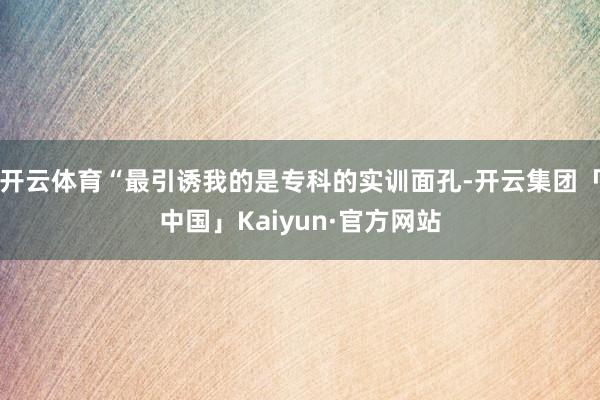 开云体育“最引诱我的是专科的实训面孔-开云集团「中国」Kai