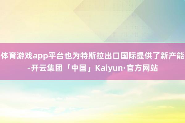 体育游戏app平台也为特斯拉出口国际提供了新产能-开云集团「