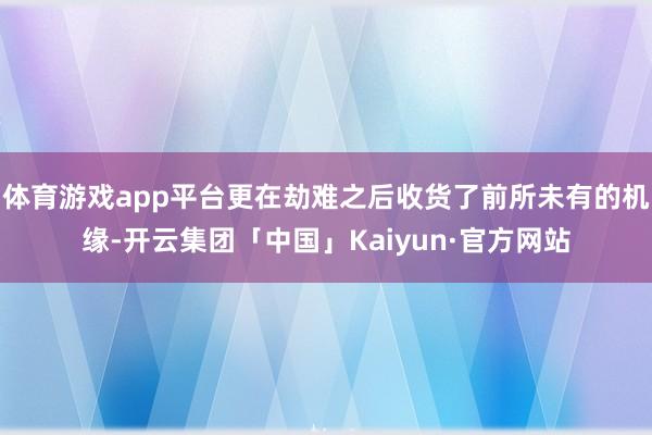 体育游戏app平台更在劫难之后收货了前所未有的机缘-开云集团