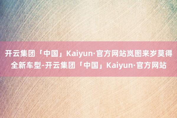 开云集团「中国」Kaiyun·官方网站岚图来岁莫得全新车型-