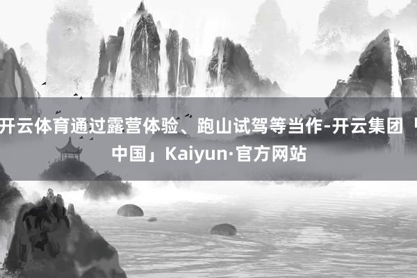 开云体育通过露营体验、跑山试驾等当作-开云集团「中国」Kai