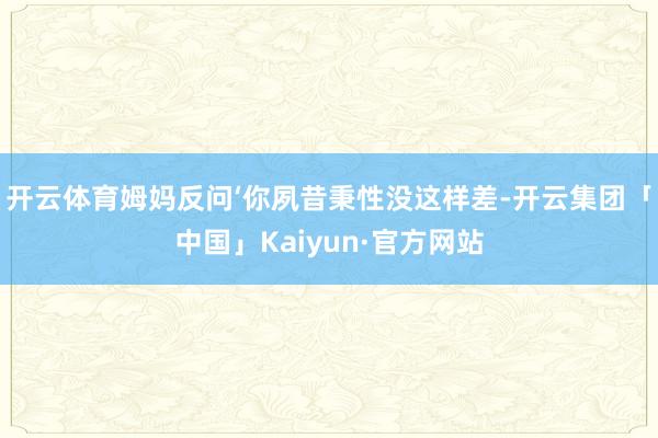 开云体育姆妈反问‘你夙昔秉性没这样差-开云集团「中国」Kai