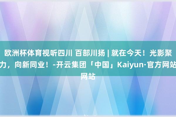 欧洲杯体育视听四川 百部川扬 | 就在今天！光影聚力，向新同